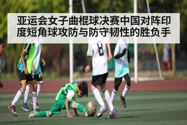 亚运会女子曲棍球决赛中国对阵印度短角球攻防与防守韧性的胜负手